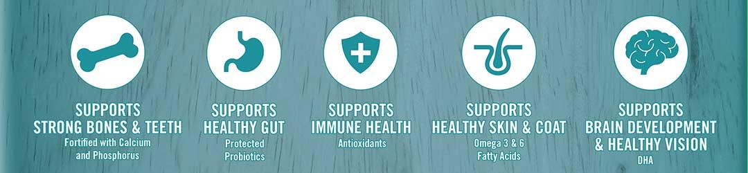 Supports strong bones and teeth - fortified with calcium and phosphorus. Supports healthy gut - protected probiotics.  Supports immune health - antioxidants. Supports healthy skin and coat - Omega 3 and 6 fatty acids. Supports brain development and Healthy Vision - DHA.
